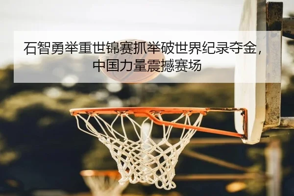 石智勇举重世锦赛抓举破世界纪录夺金，中国力量震撼赛场