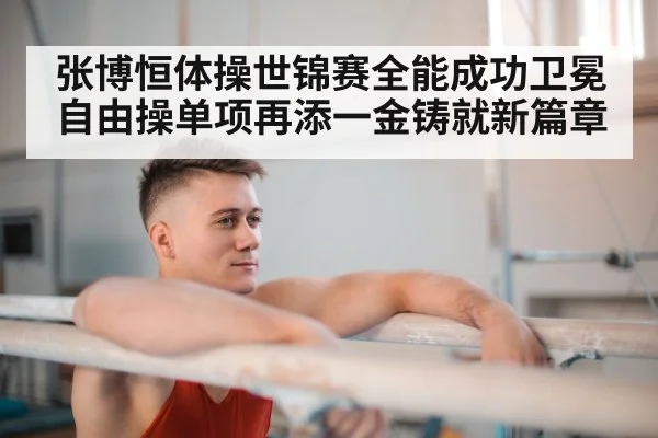 张博恒体操世锦赛全能成功卫冕自由操单项再添一金铸就新篇章