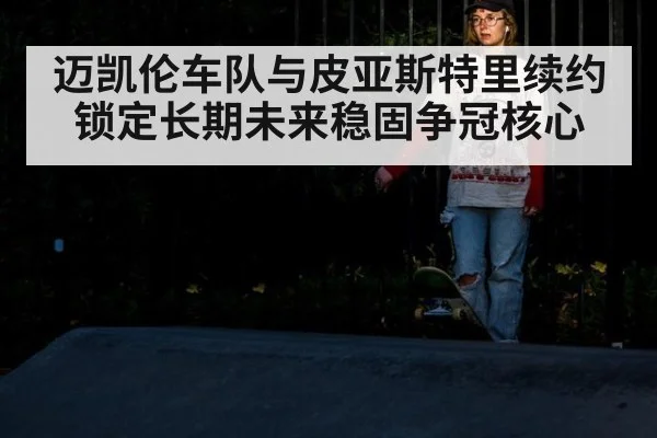 迈凯伦车队与皮亚斯特里续约锁定长期未来稳固争冠核心